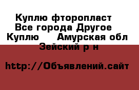 Куплю фторопласт - Все города Другое » Куплю   . Амурская обл.,Зейский р-н